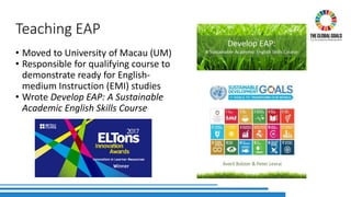 Teaching EAP
• Moved to University of Macau (UM)
• Responsible for qualifying course to
demonstrate ready for English-
medium Instruction (EMI) studies
• Wrote Develop EAP: A Sustainable
Academic English Skills Course
 