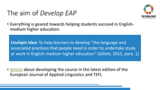 The aim of Develop EAP
• Everything is geared towards helping students succeed in English-
medium higher education.
• Article about developing the course in the latest edition of the
European Journal of Applied Linguistics and TEFL
Linchpin idea: To help learners to develop “the language and
associated practices that people need in order to undertake study
or work in English medium higher education” (Gillett, 2015, para. 1)
 