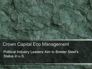 Crown Capital Eco Management
Political Industry Leaders Aim to Bolster Steel’s
Status in u.S.
http://crowncapitalmngt.wordpress.com/2013/04/16/crown-capital-eco-management-political-
industry-leaders-aim-to-bolster-steels-status-in-u-s/
 