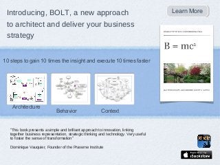Introducing, BOLT, a new approach                                                    Learn More
                                                                                      Learn More

 to architect and deliver your business
 strategy


10 steps to gain 10 times the insight and execute 10 times faster




    Architecture
                              Behavior                  Context


   “This book presents a simple and brilliant approach to innovation, linking
   together business representation, strategic thinking and technology. Very useful
   to foster the sense of transformation”

   Dominique Vauquier, Founder of the Praxeme Institute
 