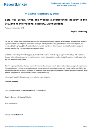 Find Industry reports, Company profiles
ReportLinker                                                                                                         and Market Statistics



                                                >> Get this Report Now by email!

Bolt, Nut, Screw, Rivet, and Washer Manufacturing Industry in the
U.S. and its International Trade [Q3 2010 Edition]
Published on September 2010

                                                                                                                                   Report Summary



The Bolt, Nut, Screw, Rivet, and Washer Manufacturing Industry report contains the most recent data and analysis on the industry's
key financial data, cost and pricing, competitive landscape, industry structure. Also updated are the latest trade, shipment, and
inventory data through July 2010. This latest September update provides the data necessary to make informed forecasts and
business planning after the recent seasonal changes in output.



In 2009, the value of exported industry products from the U.S. has been relatively high, at approximately 30% of U.S. production.
Because of this reliance on exports, the report covers the foreign trade statistics including the top 25 countries the U.S. exported to
and their respective export values.



This 174-page report includes the most recent information on the domestic market, global market and overseas growth opportunities.
This report provides the most current data available, such as shipments, inventory and trade data through the first half of 2010, and
sophisticated forecasts up to 2014 accounting for the affects of the recent economic recession. Industry analysts consider this report
the most comprehensive and consistently updated guide to the industry.


In this report, you will find industry data on the following major categories:


Executive Summary




Quick Industry Statistics: 2-page overview for the CEO on the run



Supply & Demand with Capacity Utilization



2010-2014 Forecast




Industry Income Statement




Bolt, Nut, Screw, Rivet, and Washer Manufacturing Industry in the U.S. and its International Trade [Q3 2010 Edition]                            Page 1/10
 