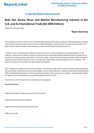 Find Industry reports, Company profiles
ReportLinker                                                                                                         and Market Statistics



                                                >> Get this Report Now by email!

Bolt, Nut, Screw, Rivet, and Washer Manufacturing Industry in the
U.S. and its International Trade [Q4 2009 Edition]
Published on December 2009

                                                                                                                                   Report Summary



The comprehensive Bolt, Nut, Screw, Rivet, and Washer Manufacturing Industry report provides the most updated data and analysis
on the industry's key financial data, cost and pricing, competitive landscape, industry structure, and trends and opportunities. This
latest December update provides the data necessary to make informed forecasts and planning for 2010.



In 2008, the value of imported products within this industry into the U.S. has been relatively high, at approximately 40% of U.S.
production. Because of this reliance on imports, the report covers the foreign trade statistics including the top 25 countries the U.S.
imports from and their respective import values. This industry exhibits a high amount of trade activity, because in 2008, the value of
exported products within this industry into the U.S. has also been relatively high, at approximately 30% of U.S. production. This
reliance on exports is also covered in the report's foreign trade statistics.



This 177-page report includes the most recent information on the domestic market, global market and overseas growth opportunities.
This current report contains the most current data available, such as monthly shipments, inventory and trade data through September
2009, and sophisticated forecasts up to 2013 accounting for the affects of the recent economic recession. Industry experts consider
this report the most comprehensive and consistently updated guide to the industry.


In this report, you will find industry data on the following major categories:


Executive Summary




Quick Industry Statistics: 2-page overview for the CEO on the run



Supply & Demand with Capacity Utilization



2009 Monthly Shipments, Inventory, and Trade Data



2009-2013 Forecast




Bolt, Nut, Screw, Rivet, and Washer Manufacturing Industry in the U.S. and its International Trade [Q4 2009 Edition]                            Page 1/11
 