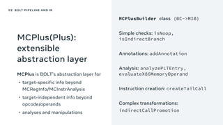 MCPlus(Plus):
extensible
abstraction layer
MCPlus is BOLT’s abstraction layer for
• target-specific info beyond
MCRegInfo/MCInstrAnalysis
• target-independent info beyond
opcode/operands
• analyses and manipulations
MCPlusBuilder class (BC->MIB)
Simple checks: isNoop,
isIndirectBranch
Annotations: addAnnotation
Analysis: analyzePLTEntry,
evaluateX86MemoryOperand
Instruction creation: createTailCall
Complex transformations:
indirectCallPromotion
02 BOLT PIPELINE AND IR
 