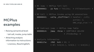 MCPlus
examples
• Raising semantical level:
﹘tail call, invoke, jump table
• Attaching analysis
information to instructions:
﹘Liveness, ReachingDefs
# MC Jump -> MCPlus Tail Call
00000002: ja func # TAILCALL # CTCTakenCount: 4
# MC Call -> MCPlus Invoke using EH annotations
00000043: callq _Z11filteri # handler: .LLP2;
action: 1;
GNU_args_size = 0
# MC Indirect jump -> MCPlus Jump Table
00000014: jmpq *%rax # JUMPTABLE @0x290
# JTIndexReg: 0
# Analysis information
0040117a: !PHI %r8 # ID: 3
# DF: %r8[23.], %r8[0.] -> %r8[23.]
02 BOLT PIPELINE AND IR
 