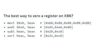 The best way to zero a register on X86?
• movl $0x0, %eax
• andl $0x0, %eax
• subl %eax, %eax
• xorl %eax, %eax
# [0xb8,0x00,0x00,0x00,0x00]
# [0x83,0xe0,0x00]
# [0x29,0xc0]
# [0x31,0xc0]
 