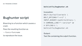 Bughunter script
Bisecting to a function which causes a
crash.
Pass the resulting function as
--funcs=funcname
to reproduce the issue.
03 TRIAGING A CRASH
bolt/utils/bughunter.sh
Invocation:
BOLT=/build/llvm-bolt 
BOLT_OPTIONS="-v=1" 
INPUT_BINARY=/path/to/binary 
# COMMAND_LINE="--version" or
# OFFLINE=1 
bolt/utils/bughunter.sh
Output:
Text file containing the culprit function.
 