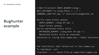Bughunter
example
$ BOLT=llvm-bolt INPUT_BINARY=clang 
BOLT_OPTIONS="-b clang.fdata <...>" 
COMMAND_LINE="bf.cpp -c" bolt/utils/bughunter.sh
Verify input binary passes
INPUT_BINARY: clang bf.cpp -c
Input binary passes.
Verify optimized binary fails
OPTIMIZED_BINARY: clang.bolt bf.cpp -c
Optimized binary fails as expected.
Iteration 0, trying func-names.abc / 45312 functions
...
The function(s) that failed are in func-names.xyz
To reproduce, run:
llvm-bolt <...> -funcs-file-no-regex=func-names.xyz
03 TRIAGING A CRASH
 