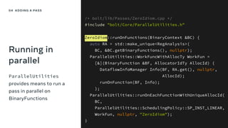 Running in
parallel
ParallelUtilities
provides means to run a
pass in parallel on
BinaryFunctions
/* bolt/lib/Passes/ZeroIdiom.cpp */
#include "bolt/Core/ParallelUtilities.h"
ZeroIdiom::runOnFunctions(BinaryContext &BC) {
auto RA = std::make_unique<RegAnalysis>(
BC, &BC.getBinaryFunctions(), nullptr);
ParallelUtilities::WorkFuncWithAllocTy WorkFun =
[&](BinaryFunction &BF, AllocatorIdTy AllocId) {
DataflowInfoManager Info(BF, RA.get(), nullptr,
AllocId);
runOnFunction(BF, Info);
};
ParallelUtilities::runOnEachFunctionWithUniqueAllocId(
BC,
ParallelUtilities::SchedulingPolicy::SP_INST_LINEAR,
WorkFun, nullptr, "ZeroIdiom");
}
04 ADDING A PASS
 