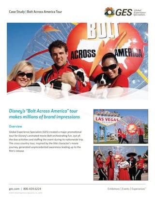 Case Study | Bolt Across America Tour




Disney’s “Bolt Across America” tour
makes millions of brand impressions

Overview
Global Experience Specialists (GES) created a major promotional
tour for Disney’s animated movie Bolt orchestrating fun, out-of-
the-box activities and staffing the event during its nationwide trip.
The cross-country tour, inspired by the title character’s movie
journey, generated unprecedented awareness leading up to the
film’s release.




ges.com | 800.424.6224
©2011 Global Experience Specialists, Inc. (GES)
 