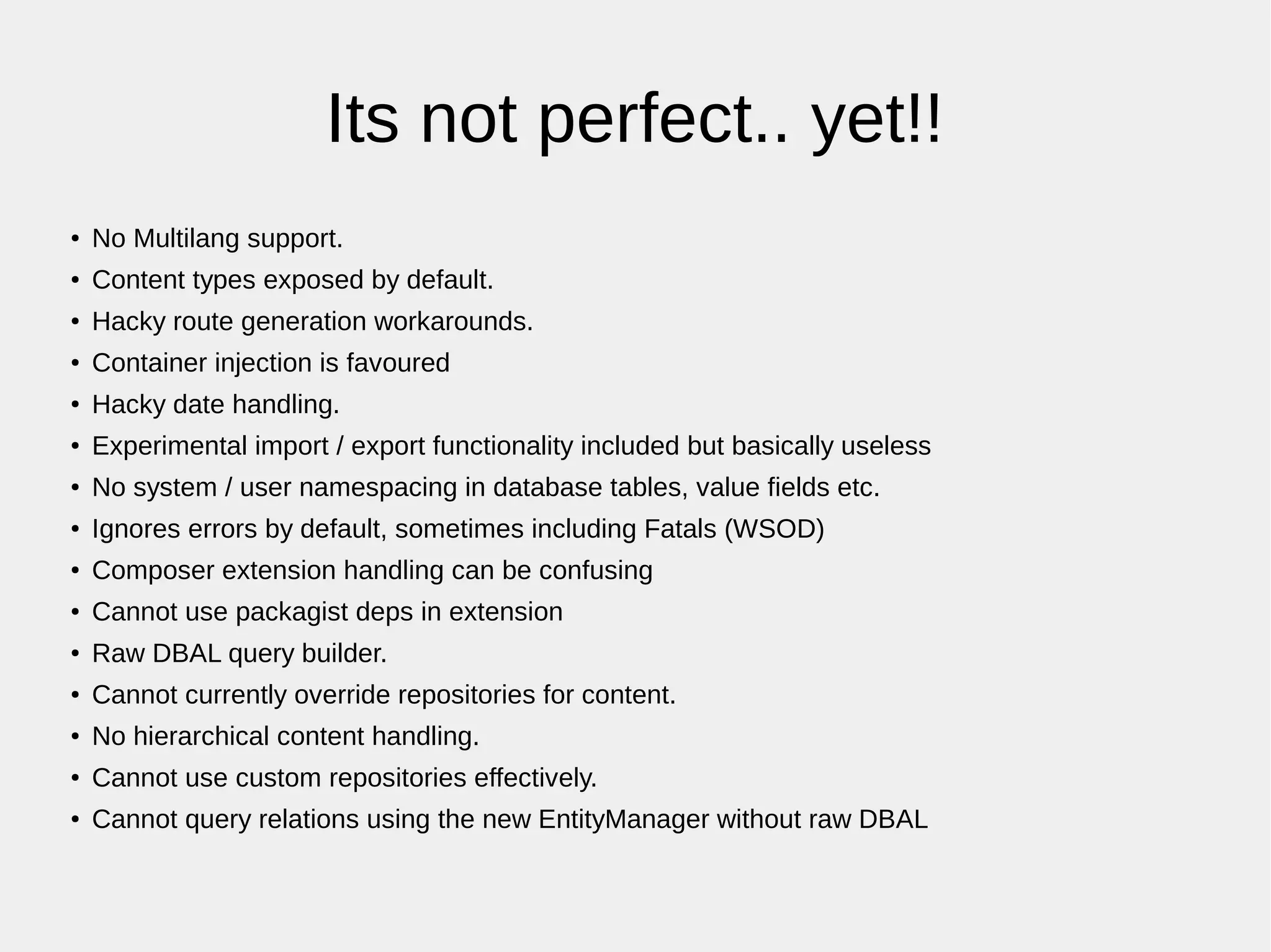 Its not perfect.. yet!!
● No Multilang support.
● Content types exposed by default.
●
Hacky route generation workarounds.
● Container injection is favoured
●
Hacky date handling.
● Experimental import / export functionality included but basically useless
● No system / user namespacing in database tables, value fields etc.
●
Ignores errors by default, sometimes including Fatals (WSOD)
● Composer extension handling can be confusing
● Cannot use packagist deps in extension
●
Raw DBAL query builder.
● Cannot currently override repositories for content.
● No hierarchical content handling.
● Cannot use custom repositories effectively.
● Cannot query relations using the new EntityManager without raw DBAL
 