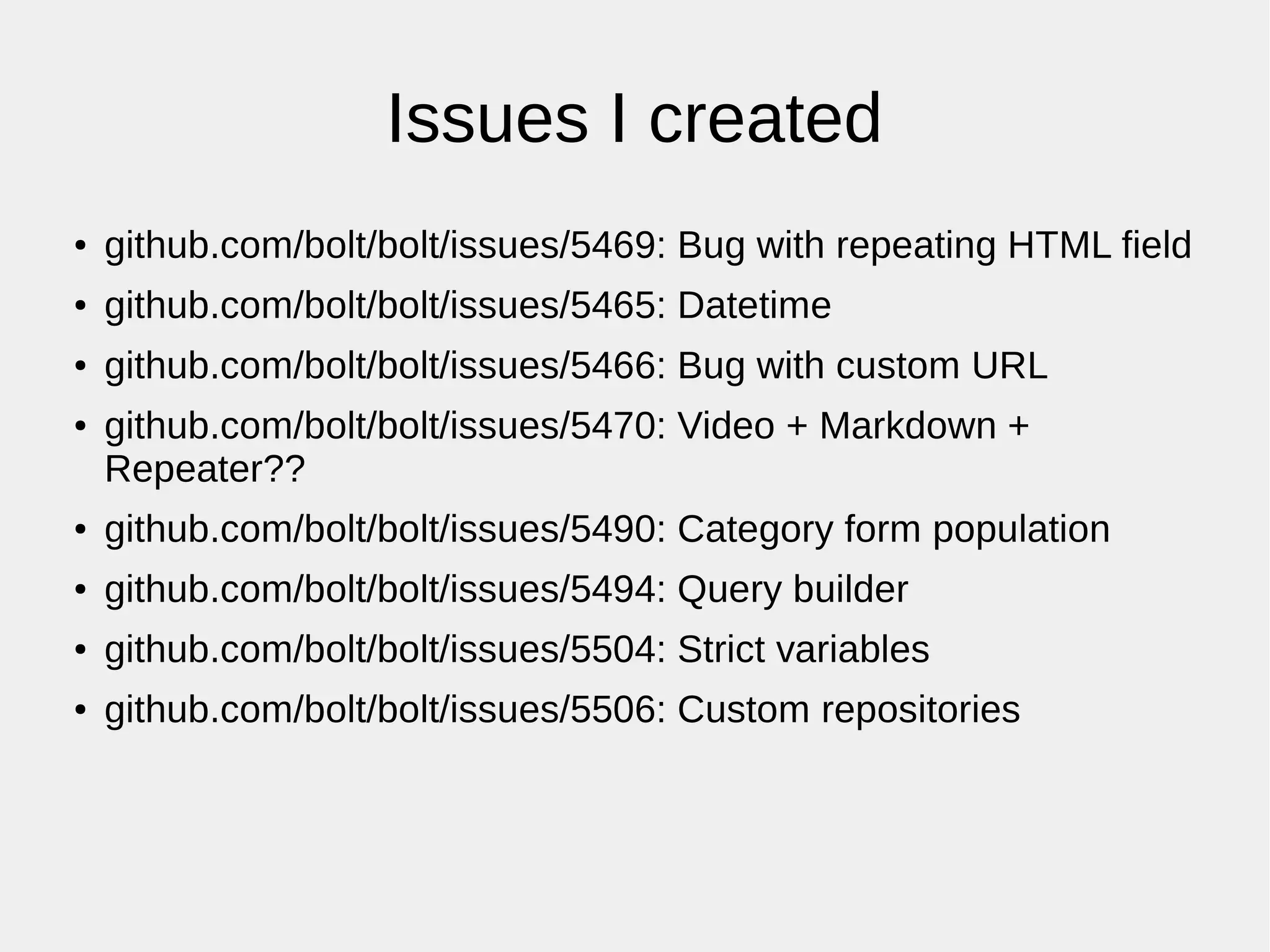 Issues I created
● github.com/bolt/bolt/issues/5469: Bug with repeating HTML field
● github.com/bolt/bolt/issues/5465: Datetime
● github.com/bolt/bolt/issues/5466: Bug with custom URL
● github.com/bolt/bolt/issues/5470: Video + Markdown +
Repeater??
● github.com/bolt/bolt/issues/5490: Category form population
● github.com/bolt/bolt/issues/5494: Query builder
● github.com/bolt/bolt/issues/5504: Strict variables
● github.com/bolt/bolt/issues/5506: Custom repositories
 