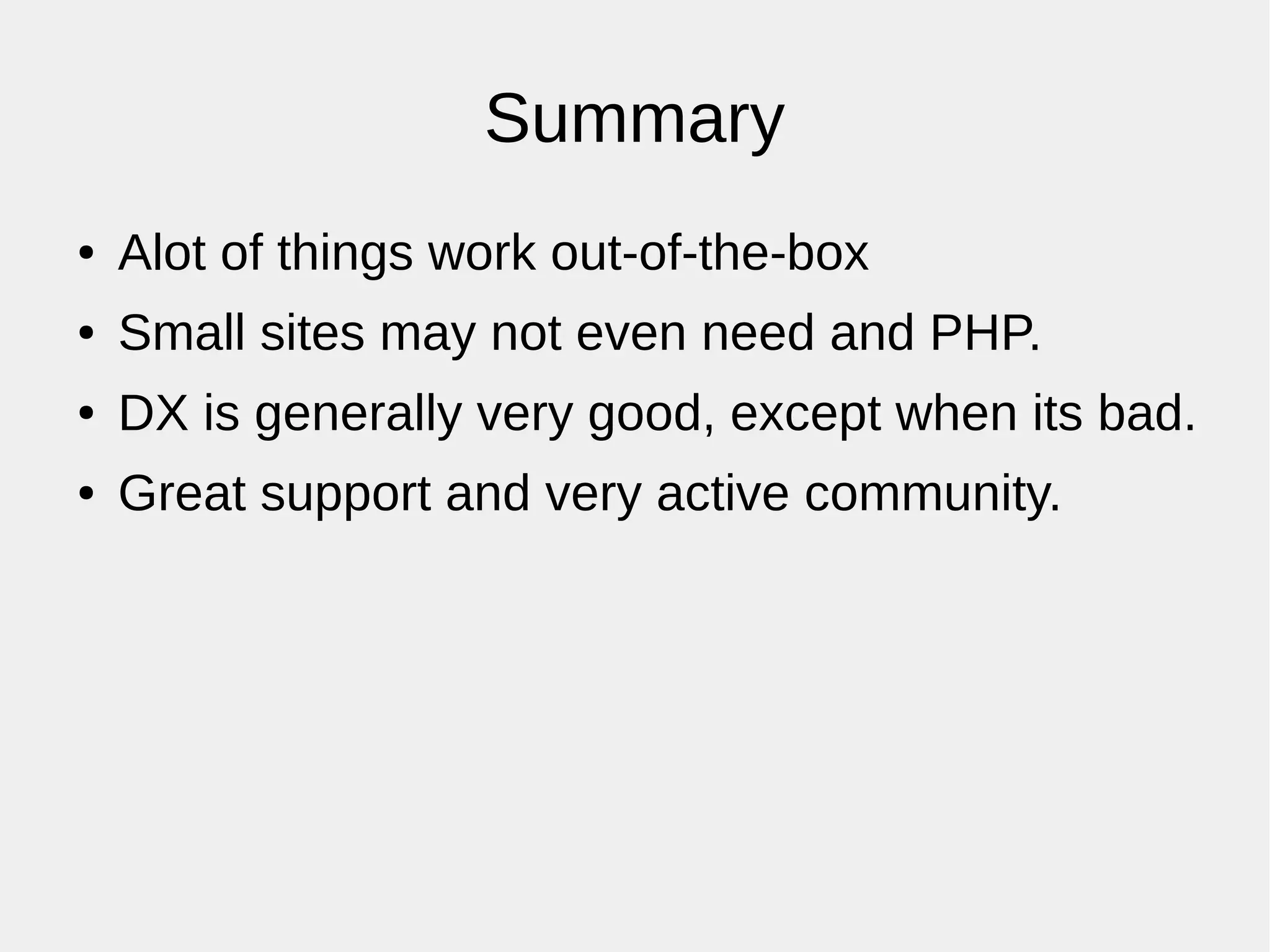 Summary
● Alot of things work out-of-the-box
● Small sites may not even need and PHP.
● DX is generally very good, except when its bad.
● Great support and very active community.
 