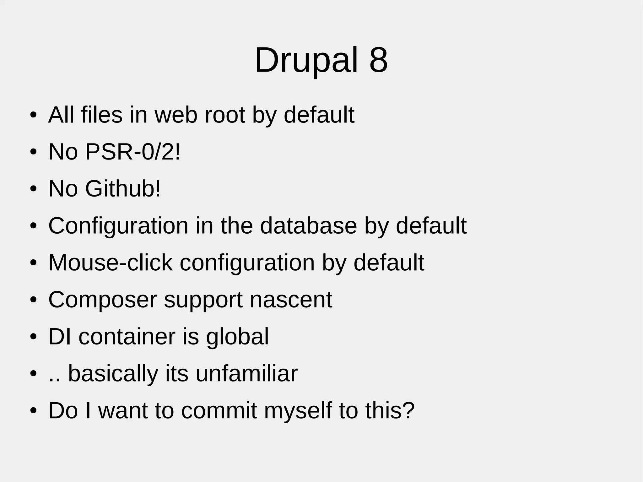 Drupal 8
● All files in web root by default
● No PSR-0/2!
● No Github!
● Configuration in the database by default
● Mouse-click configuration by default
● Composer support nascent
● DI container is global
● .. basically its unfamiliar
● Do I want to commit myself to this?
 
