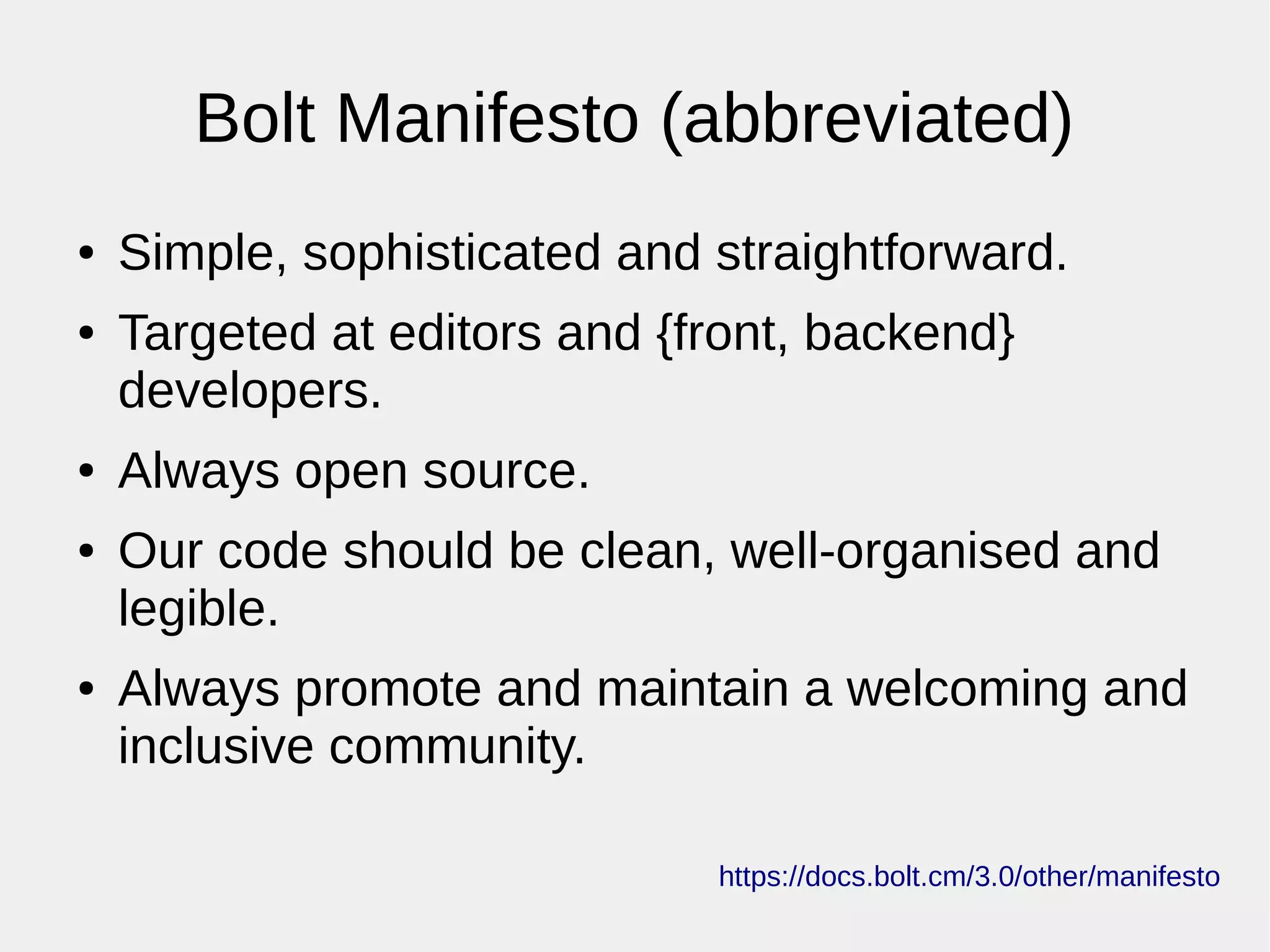Bolt Manifesto (abbreviated)
● Simple, sophisticated and straightforward.
● Targeted at editors and {front, backend}
developers.
● Always open source.
● Our code should be clean, well-organised and
legible.
● Always promote and maintain a welcoming and
inclusive community.
https://docs.bolt.cm/3.0/other/manifesto
 