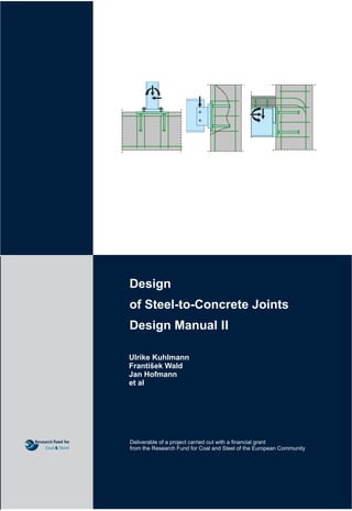 Design
of Steel-to-Concrete Joints
Design Manual II
Ulrike Kuhlmann
František Wald
Jan Hofmann
et al
UlrikeKuhlmann,JanHofmann,FrantišekWald,,etal
Design of Steel-to-Concrete Joints
This Design manual I summarises the reached knowledge in the RFCS Project RFSR-
CT-2007-00051 New Market Chances for Steel Structures by Innovative Fastening
Solutions between Steel and Concrete, INFASO. The material was prepared in
cooperation researchers from Institute of Structural Design and Institute of Construction
Materials, Universität Stuttgart, Department of Steel and Timber Structures, Czech
Technical University in Prague, and practitioners from Gabinete de Informática
e Projecto Assistido Computador Lda., Coimbra, Goldbeck West GmbH, Bielefeld,
stahl+verbundbau GmbH, Dreieich and European Convention for Constructional
Steelwork, Bruxelles, one targeting on fastening technique modelling and others
focusing to steel joint design.
The models in the text are based on component method and enable the design of steel to
concrete joints in vertical position, e.g. beam to column or to wall connections, and
horizontal ones, base plates. The behaviour of components in terms of resistance,
stiffness, and deformation capacity is summed up for components in concrete and steel
parts: header studs, stirrups, concrete in compression, concrete panel in shear, steel
reinforcement, steel plate in bending, threaded studs, embedded plate in tension, beam
web and flange in compression and steel contact plate. In the Chapters 5 and 6 are
described the possibility of assembly of components behaviour into the whole joint
behaviour for resistance and stiffness separately. The presented assembly enables the
interaction of normal forces, bending moments and shear forces acting in the joint. The
global analyses in Chapter 7 is taken into account the joint behaviour. The connection
design is sensitive to tolerances, which are recapitulated for beam to column
connections and base plates in Chapter 8. The worked examples in Chapter 9
demonstrates the application of theory to design of pinned and moment resistant base
plates, pinned and moment resistance beam to column connections and the use of
predicted values into the global analyses.
Deliverable of a project carried out with a financial grant
from the Research Fund for Coal and Steel of the European Community
DesignofSteel-to-ConcreteJoints
ISBN 978-80-01-05439-0
February 2014
František Wald, Jan Hofmann, Ulrike Kuhlmann et al
Printing in Publishing house of CTU in Prague - production
 