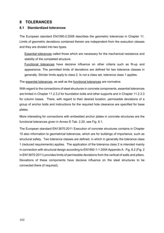 102	
8 TOLERANCES
8.1 Standardized tolerances
The European standard EN1090-2:2008 describes the geometric tolerances in Chapter 11.
Limits of geometric deviations contained therein are independent from the execution classes
and they are divided into two types.
Essential tolerances called those which are necessary for the mechanical resistance and
stability of the completed structure.
Functional tolerances have decisive influence on other criteria such as fit-up and
appearance. The permitted limits of deviations are defined for two tolerance classes in
generally. Stricter limits apply to class 2. Is not a class set, tolerance class 1 applies.
The essential tolerances, as well as the functional tolerances are normative.
With regard to the connections of steel structures in concrete components, essential tolerances
are limited in Chapter 11.2.3.2 for foundation bolts and other supports and in Chapter 11.2.3.3
for column bases. There, with regard to their desired location, permissible deviations of a
group of anchor bolts and instructions for the required hole clearance are specified for base
plates.
More interesting for connections with embedded anchor plates in concrete structures are the
functional tolerances given in Annex D Tab. 2.20, see Fig. 8.1.
The European standard EN13670:2011 Execution of concrete structures contains in Chapter
10 also information to geometrical tolerances, which are for buildings of importance, such as
structural safety. Two tolerance classes are defined, in which in generally the tolerance class
1 (reduced requirements) applies. The application of the tolerance class 2 is intended mainly
in connection with structural design according to EN1992-1-1:2004 Appendix A. Fig. 8.2 (Fig. 2
in EN13670:2011) provides limits of permissible deviations from the vertical of walls and pillars.
Deviations of these components have decisive influence on the steel structures to be
connected there (if required).
 