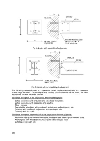 106	
Fig. 8.4 Joint with possibility of adjustment
Fig. 8.5 Joint without possibility of adjustment
The following methods is used to compensate certain displacements of build in components
to the target location. Depending on the loading, priority direction of the loads, the most
appropriate solution has to be chosen.
Tolerance absorption in the longitudinal direction of the profile
Bolted connection with end plate and scheduled filler plates
Bolted connection with base plate and grouting
Cleat / console
Beam / pillar scheduled with overlength; adjustment and welding on site
Buttstrap with overlength; adjustment and welding on site
Buttstrap with slot holes
Tolerance absorption perpendicular to the longitudinal direction of profile:
Additional steel plate with threaded bolts; welded on site; beam / pillar with end plate
Anchor plate with threaded bolts; head plate with oversized holes
Buttstrap; welding on site
 