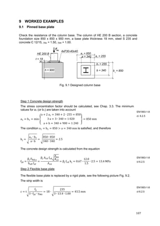 107	
9 WORKED EXAMPLES
9.1 Pinned base plate
Check the resistance of the column base. The column of HE 200 B section, a concrete
foundation size 850 x 850 x 900 mm, a base plate thickness 18 mm, steel S 235 and
concrete C 12/15, Mc = 1.50, M0 = 1.00.
Fig. 9.1 Designed column base
Step 1 Concrete design strength
The stress concentration factor should be calculated, see Chap. 3.3. The minimum
values for a1 (or b1) are taken into account
a b min
a 2	a 340 2 ∙ 255 850
3	a 3 ∙ 340 1	020
a h 340 900 1	240
850	mm
The condition a b 850 a 340	mm is satisfied, and therefore
k
a ∙ b
a ∙ b
850 ∙ 850
340 ∙ 340
2.5
The concrete design strength is calculated from the equation
f
β 	F ,
b 	l
β 	A 	f
A
A
A
β 	f 	k 0.67 ∙
12.0
1.5
∙ 2.5 13.4	MPa
Step 2 Flexible base plate
The flexible base plate is replaced by a rigid plate, see the following picture Fig. 9.2.
The strip width is
c t
f
3 ∙ f ∙ γ
18 ∙
235
3 ∙ 13.4 ∙ 1.00
43.5	mm	
EN1993-1-8
cl. 6.2.5
EN1993-1-8
cl 6.2.5
EN1993-1-8
cl 6.2.5
4xP30-40x40Rd
F
t = 18
HE 200 B a = 850
a = 340 a = 255
b = 255
1
b = 850b = 340
1
r
r
h = 900
30
 