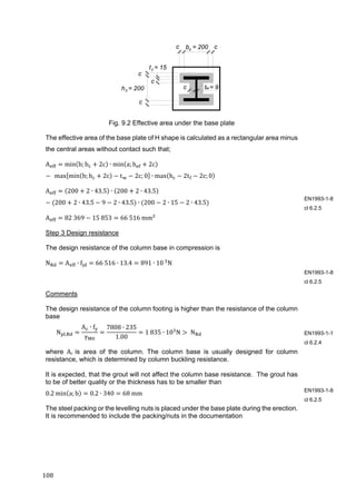 108	
Fig. 9.2 Effective area under the base plate
The effective area of the base plate of H shape is calculated as a rectangular area minus
the central areas without contact such that;
A min b; b 2c ∙ min a; h 2c
		max min b; b 2c t 2c; 0 ∙ max h 2t 2c; 0
A 200 2 ∙ 43.5 ∙ 200 2 ∙ 43.5
200 2 ∙ 43.5 9 2 ∙ 43.5 ∙ 200 2 ∙ 15 2 ∙ 43.5
A 82	369 15	853 66	516	mm 	
Step 3 Design resistance
The design resistance of the column base in compression is
N A ∙ f 66	516 ∙ 13.4 891 ∙ 10	
N	
Comments
The design resistance of the column footing is higher than the resistance of the column
base
N ,
A ∙ f
γ
7808 ∙ 235
1.00
1	835 ∙ 10 N 	N 	
where Ac is area of the column. The column base is usually designed for column
resistance, which is determined by column buckling resistance.
It is expected, that the grout will not affect the column base resistance. The grout has
to be of better quality or the thickness has to be smaller than
0.2 min a; b 0.2 ∙ 340 68	mm	
The steel packing or the levelling nuts is placed under the base plate during the erection.
It is recommended to include the packing/nuts in the documentation
EN1993-1-8
cl 6.2.5
EN1993-1-8
cl 6.2.5
EN1993-1-1
cl 6.2.4
EN1993-1-8
cl 6.2.5
c c
c
c
c
c
t = 15
t = 9h = 200 w
f
c
b = 200c
 