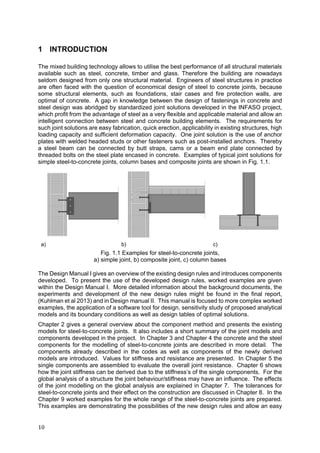 10	
1 INTRODUCTION
The mixed building technology allows to utilise the best performance of all structural materials
available such as steel, concrete, timber and glass. Therefore the building are nowadays
seldom designed from only one structural material. Engineers of steel structures in practice
are often faced with the question of economical design of steel to concrete joints, because
some structural elements, such as foundations, stair cases and fire protection walls, are
optimal of concrete. A gap in knowledge between the design of fastenings in concrete and
steel design was abridged by standardized joint solutions developed in the INFASO project,
which profit from the advantage of steel as a very flexible and applicable material and allow an
intelligent connection between steel and concrete building elements. The requirements for
such joint solutions are easy fabrication, quick erection, applicability in existing structures, high
loading capacity and sufficient deformation capacity. One joint solution is the use of anchor
plates with welded headed studs or other fasteners such as post-installed anchors. Thereby
a steel beam can be connected by butt straps, cams or a beam end plate connected by
threaded bolts on the steel plate encased in concrete. Examples of typical joint solutions for
simple steel-to-concrete joints, column bases and composite joints are shown in Fig. 1.1.
a) b) c)
Fig. 1.1 Examples for steel-to-concrete joints,
a) simple joint, b) composite joint, c) column bases
The Design Manual I gives an overview of the existing design rules and introduces components
developed. To present the use of the developed design rules, worked examples are given
within the Design Manual I. More detailed information about the background documents, the
experiments and development of the new design rules might be found in the final report,
(Kuhlman et al 2013) and in Design manual II. This manual is focused to more complex worked
examples, the application of a software tool for design, sensitivity study of proposed analytical
models and its boundary conditions as well as design tables of optimal solutions.
Chapter 2 gives a general overview about the component method and presents the existing
models for steel-to-concrete joints. It also includes a short summary of the joint models and
components developed in the project. In Chapter 3 and Chapter 4 the concrete and the steel
components for the modelling of steel-to-concrete joints are described in more detail. The
components already described in the codes as well as components of the newly derived
models are introduced. Values for stiffness and resistance are presented. In Chapter 5 the
single components are assembled to evaluate the overall joint resistance. Chapter 6 shows
how the joint stiffness can be derived due to the stiffness’s of the single components. For the
global analysis of a structure the joint behaviour/stiffness may have an influence. The effects
of the joint modelling on the global analysis are explained in Chapter 7. The tolerances for
steel-to-concrete joints and their effect on the construction are discussed in Chapter 8. In the
Chapter 9 worked examples for the whole range of the steel-to-concrete joints are prepared.
This examples are demonstrating the possibilities of the new design rules and allow an easy
 