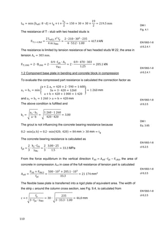 110	
L min	 h ; 	8 ∙ d t t
t
2
150 30 30
19
2
219.5 mm
The resistance of T - stub with two headed studs is
F , ,
2	L , 	t 	
f
4	m	γ
2 ∙ 210 ∙ 30 ∙ 235
4 ∙ 53.2 ∙ 1.00
417.4	kN	
The resistance is limited by tension resistance of two headed studs M 22, the area in
tension A 303	mm.
F , , 2 ∙ B , 2 ∙
0.9 ∙ f ∙ A
γ
2 ∙
0.9 ∙ 470 ∙ 303
1.25
205.1	kN	
1.2 Component base plate in bending and concrete block in compression
To evaluate the compressed part resistance is calculated the connection factor as
a b min
a 2. a 420 2 ∙ 590 1	600
3a 3 ∙ 420 1260
a h 420 1	000 1	420
1	260	mm
and a b 1	260 a b 420	mm
The above condition is fulfilled and
k
a ∙ b
a ∙ b
1	260 ∙ 1	260
420 ∙ 420
3.00
The grout is not influencing the concrete bearing resistance because
0.2 ∙ min a; b 0.2 ∙ min 420; 	420 84	mm 30	mm t 	
The concrete bearing resistance is calculated as
f
2
3
∙
k ∙ f
γ
2
3
∙
3.00 ∙ 25
1.5
33.3	MPa		
From the force equilibrium in the vertical direction F A ∙ f F , ,	the area of
concrete in compression Aeff in case of the full resistance of tension part is calculated	
A
F F ,
f
500 ∙ 10 205.1 ∙ 10
33.3
21	174	mm 	
The flexible base plate is transferred into a rigid plate of equivalent area. The width of
the strip c around the column cross section, see Fig. 9.4, is calculated from 	
c t
f
3 ∙ f ∙ γ
30 ∙
235
3 ∙ 33.3 ∙ 1.00
46.0	mm	
DM I
Fig. 4.1
EN1993-1-8
cl 6.2.4.1
EN1993-1-8
cl 6.2.4.1
EN1993-1-8
cl 6.2.5
DM I
Eq. 3.65
EN1993-1-8
cl 6.2.5
EN1993-1-8
cl 6.2.5
EN1993-1-8
cl 6.2.5
 