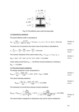 111	
h =200c
c
c c
c
c t = 9w
t =15f
b = 200c
rt
rc
c
beff
c
ct =15f
Fig. 9.4 The effective area under the base plate
1.3 Assembly for resistance
The active effective width is calculated as
b
A
b 2	c
21	174
200 2 ∙ 46.0
72.5	mm 	t 2	c 15 2 ∙ 46.0 107.0	mm
The lever arm of concrete to the column axes of symmetry is calculated as
r
h
2
c
b
2
200
2
46.0
72.5
2
109.8	mm	
The moment resistance of the column base is M F , , ∙ r A ∙ f ∙ r
M 205.1 ∙ 10 ∙ 160 21	174 ∙ 33.3 ∙ 109.8 110.2	kNm
Under acting normal force N 	 	500	kN the moment resistance in bending is
M 	 	110.2kNm.
1.4 The end of column resistance
The design resistance in poor compression is
N ,
A ∙ f
γ
7808 ∙ 235
1.00
1	835 ∙ 10 N 	N 500kN
The column bending resistance
M ,
W ∙ f
γ
642.5 ∙ 10 ∙ 235
1.00
151.0	kNm	
The interaction of normal force reduces moment resistance
M , M ,
1
N
N ,
1 0.5	
A 2	b	t
A
151.0 ∙
1
500
1	835
1 0.5	
7	808 2 ∙ 200 ∙ 15
7	808
124.2	kNm	
The column base is designed on acting force only (not for column resistance).
EN1993-1-8
cl 6.2.5
EN1993-1-1
cl 6.2.5
EN1993-1-1
cl 6.2.4
EN1993-1-1
cl 6.2.5
EN1993-1-1
cl 6.2.9
EN1993-1-8
cl 6.3
 
