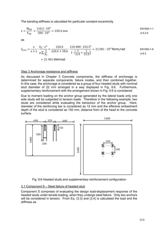 113	
The bending stiffness is calculated for particular constant eccentricity
e
M
F
	
110.2 ∙ 10
500 ∙ 10
220.4	mm	
as
S ,
e
e a
∙
E ∙ z
μ ∑
1
k
220.4
220.4 58.6
∙
210	000 ∙ 252.5
1 ∙
1
2.4
1
15.5
21.981 ∙ 10 	Nmm/rad
21	981	kNm/rad	
Step 3 Anchorage resistance and stiffness
As discussed in Chapter 3 Concrete components, the stiffness of anchorage is
determined for separate components, failure modes, and then combined together.
In this case, the anchorage is considered as a group of four headed studs with nominal
stud diameter of 22 mm arranged in a way displayed in Fig. 9.6. Furthermore,
supplementary reinforcement with the arrangement shown in Fig. 9.6 is considered.
Due to moment loading on the anchor group generated by the lateral loads only one
side studs will be subjected to tension loads. Therefore in the following example, two
studs are considered while evaluating the behaviour of the anchor group. Here,
diameter of the reinforcing bar is considered as 12 mm and the effective embedment
depth of the stud is considered as 150 mm, distance from of the head to the concrete
surface.
Fig. 9.6 Headed studs and supplementary reinforcement configuration
3.1 Component S – Steel failure of headed stud
Component S comprises of evaluating the design load-displacement response of the
headed studs under tensile loading, when they undergo steel failure. Only two anchors
will be considered in tension. From Eq. (3.3) and (3.4) is calculated the load and the
stiffness as
EN1993-1-1
cl 6.2.9
EN1993-1-8
cl 6.3
640	 320	 640	
150	
500	
1000	
1600
320
240	
1600	
100	
 
