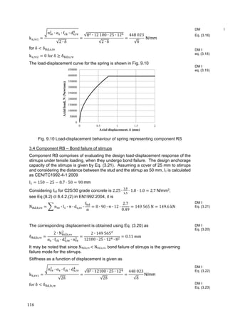 116	
k ,
n ∙ α ∙ f ∙ d ,
√2 ∙ δ
√8 ∙ 12 100 ∙ 25 ∙ 12
√2 ∙ δ
448 023
√δ
N/mm
for	δ δ , , 	
k , 0	for	δ δ , , 	
The load-displacement curve for the spring is shown in Fig. 9.10
Fig. 9.10 Load-displacement behaviour of spring representing component RS
3.4 Component RB – Bond failure of stirrups
Component RB comprises of evaluating the design load-displacement response of the
stirrups under tensile loading, when they undergo bond failure. The design anchorage
capacity of the stirrups is given by Eq. (3.21). Assuming a cover of 25 mm to stirrups
and considering the distance between the stud and the stirrup as 50 mm, l1 is calculated
as CEN/TC1992-4-1:2009
l 150 25 0.7 50 90	mm
Considering fbd for C25/30 grade concrete is 2.25 ∙
.
.
1.0 1.0 2.7	N/mm2,
see Eq (8.2) cl 8.4.2.(2) in EN1992:2004, it is
N , , n ∙ l ∙ π ∙ d , ∙
f
α
8 ∙ 90 ∙ π ∙ 12 ∙
2.7
0.49
149	565	N 149.6	kN
	
The corresponding displacement is obtained using Eq. (3.20) as
δ , ,
2 ∙ N , ,
α ∙ f ∙ d , ∙ n
2 ∙ 149	565
12100 ∙ 25 ∙ 12 ∙ 8
0.11	mm
It may be noted that since NRd,b,re	 	NRd,s,re, bond failure of stirrups is the governing
failure mode for the stirrups.
Stiffness as a function of displacement is given as
k ,
n ∙ α ∙ f ∙ d ,
√2δ
√8 ∙ 12100 ∙ 25 ∙ 12
√2δ
448	023
√δ
N/mm	
for	δ δ , ,
DM I
Eq. (3.16)
DM I
eq. (3.18)
DM I
eq. (3.19)
DM I
Eq. (3.21)
DM I
Eq. (3.20)
DM I
Eq. (3.22)
DM I
Eq. (3.23)
0
50000
100000
150000
200000
250000
300000
350000
400000
450000
0 0.5 1 1.5 2
Axialload,N(Newtons)
Axial displacement, δ (mm)
 