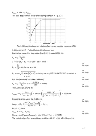 117	
k , 0	for	δ δ , , 	
The load-displacement curve for the spring is shown in Fig. 9.11.
Fig. 9.11 Load-displacement relation of spring representing component RB
3.5 Component P - Pull out failure of the headed stud
For the first range, N N , using Eqs (3.26) through (3.30), it is	
k α ∙
k ∙ k
k
a 0.5 ∙ d d 0.5 ∙ 40 22 9	mm	
k
5
a
1.0; hence, ka 1.0	
k 0.5 ∙ d m ∙ d d 0.5 ∙ d 0.5 ∙ 22 9 ∙ 40 22 0.5 ∙ 40
31.30	
k2 = 600 (assuming uncracked concrete)
k α ∙
k ∙ k
k
0.25 ∙
1.0 ∙ 31.30
600
0.0130	
Thus, using Eq. (3.24), it is
δ , , k ∙
N ,
A ∙ f ∙ n
0.0130 ∙
119.0 ∙ 10
π
4
∙ 40 22 ∙ 25 ∙ 2
0.096	mm
In second range, using Eq. (3.25), it is
δ , , 2k ∙
min	 N , ; N ,
A ∙ f ∙ n
δ , ,
Eq. (3.31) yields
N , n ∙ p ∙ A /γ 	
N , min N , , ; N , , min 	 393.6; 149.6 149.6	kN	
The typical value of puk	is considered as 12	fck 	12	 	25	 	300 MPa. Hence, it is
DM I
Eq. (3.26)
DM I
Eq. (3.29)
DM I
Eq. (3.28)
DM I
Eq. (3.30)
DM I
Eq. (3.24)
DM I
Eq. (3.25)
0
20
40
60
80
100
120
140
160
0 0.05 0.1 0.15 0.2 0.25 0.3 0.35
Axialload,N(kN)
Displacement, δ (mm)
 