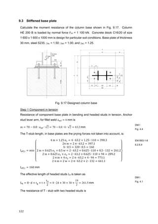 122	
9.3 Stiffened base plate
Calculate the moment resistance of the column base shown in Fig. 9.17. Column
HE 200 B is loaded by normal force FSd = 1 100 kN. Concrete block C16/20 of size
1 600 x 1 600 x 1000 mm is design for particular soil conditions. Base plate of thickness
30 mm, steel S235, Mc = 1.50; M0 = 1.00; and M2 = 1.25.
Fig. 9.17 Designed column base
Step 1 Component in tension
Resistance of component base plate in bending and headed studs in tension. Anchor
stud lever arm, for fillet weld a 6	mm is
m 70 0.8 ∙ a ∙ √2 70 0.8 ∙ 6 ∙ √2 63.2	mm	
The T-stub length, in base plates are the prying forces not taken into account, is:
l , min
4	m 1.25	e 4 ∙ 63.2 1.25 ∙ 110 390.3
2π	m 2	π ∙ 63.2 397.1
b ∙ 0.5 320 ∙ 0.5 160
2	m 0.625	e 0.5	w 2 ∙ 63.2 0.625 ∙ 110 0,5 ∙ 132 261.2
2	m 0.625	e e 2 ∙ 63.2 0.625 ∙ 110 94 289.2
2	π	m 4	e 2	π ∙ 63.2 4 ∙ 94 773.1
2	π	m 2	w 2	π ∙ 63.2 2 ∙ 132 661.1
l , 160	mm
The effective length of headed studs Lb	is taken as
L 8 ∙ d t t
t
2
8 ∙ 24 30 30
19
2
261.5	mm	
The resistance of T - stub with two headed studs is
DM I
Fig. 4.4
EN1993-1-8
6.2.6.4
DM I
Fig. 4.1
 