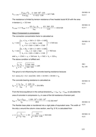 123	
F , ,
2	L , 	t f
4	m	γ
2 ∙ 160 ∙ 30 ∙ 235
4 ∙ 63.2 ∙ 1.00
267.7 kN
The resistance is limited by tension resistance of two headed studs M 24 with the area
in tension	 353	mm
F , , 2 ∙ B , 2 ∙
0.9 ∙ f ∙ A
γ
2 ∙
0.9 ∙ 360 ∙ 353
1.25
183.0	kN	
Step 2 Component in compression
The connection concentration factor is calculated as
a min
a 2	a 560 2 ∙ 520 1	600
3	a 3 ∙ 560 1	680
a h 560 1	000 1	560
1	560	mm	
b min
b 2b 320 2 ∙ 640 1	600
3	b 3 ∙ 320 960
b h 320 1	000 1	320
960	mm	
and		a 1560 	a 560	mm			b 960 	b 320	a 		
The above condition is fulfilled and
k
a ∙ b
a ∙ b
1	560 ∙ 960
560 ∙ 320
2.89	
The grout is not influencing the concrete bearing resistance because
0.2 ∙ min a; b 0.2 ∙ min 560; 	320 64	mm 30	mm t
The concrete bearing resistance is calculated as
f
2
3
∙
k ∙ f
γ
2
3
∙
2.89 ∙ 16
1.5
20.6	MPa		
From the force equilibrium in the vertical directionF A ∙ f F , ,	is calculated the
area of concrete in compression Aeff in case of the full resistance of tension part.	
A
F F ,
f
	1	100 ∙ 10 183 ∙ 10
20.6
62	282	mm
The flexible base plate is transferred into a rigid plate of equivalent area. The width of
the strip c around the column cross section, see Fig. 9.18, is calculated from
c t
f
3 ∙ f ∙ γ
30 ∙
235
3 ∙ 20.6 ∙ 1.00
58.5	mm	
EN1993-1-8
6.2.4.1
EN1993-1-8
6.2.4.1
EN1993-1-8
6.2.5
DM I
Eq. 3.65
EN1993-1-8
6.2.5
EN1993-1-8
6.2.5
EN1993-1-8
6.2.5
 