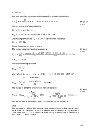 125	
129.8	mm
The lever arm of concrete to the column axes of symmetry is calculated as
r
h
2
70
53
2
b 170 26.5 39.3 157.2	mm
Moment resistance of column base is
M F , , ∙ r A ∙ f ∙ r
M 183 ∙ 103
∙ 157.2 62	282 ∙ 20.6 ∙ 129.8 195.3	kNm
Under acting normal force N 	 	1	100	kN is the moment resistance
M 	 	195.3	kNm
Step 4 Resistance of the end of column
The design resistance in poor compression is
N ,
A ∙ f
γ
A 2 ∙ l ∙ t ∙ 235
1.00
7	808 2 ∙ 120 ∙ 12 ∙ 235
1.00
2 511.7	kN
	N 1	100	kN	
and column bending resistance
M ,
W ∙ f
γ
W W , W , 2 ∙ l ∙ t ∙ z 642.5 ∙ 10 2 ∙ 12 ∙ 120 ∙ 160 642.5 ∙ 10
1	103.3 ∙ 10 	mm3
	
M ,
W ∙ f
γ
	1	103.3 ∙ 10 ∙ 235	
1.00
259.3	kNm	
The interaction of normal force reduces moment resistance
M , M ,
1
N
N ,
1 0.5	
	A 2	b	t 	
A
259.3 ∙
1
1	100
2	511.7
1 0.5
	7	808 2 ∙ 200 ∙ 15
7	808
164.8	kNm	
The column base is designed on acting force even for column resistance.
Note
The resistance of the base plate is limited by the tension resistance of two headed studs
M 24; 183.0 kN. The elastic behaviour is expected till the 2/3 of the bending resistance
of the base plate; 2/3 · 267.7 = 178.5 kN, which comply for the bending moment at SLS
about 195.3 · 178.5/183.0 kNm.
EN1993-1-1
cl 6.2.5
EN1993-1-1
cl 6.23
EN1993-1-1
cl 6.29
 