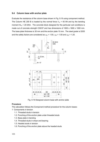 126	
9.4 Column base with anchor plate
Evaluate the resistance of the column base shown in Fig. 9.19 using component method.
The Column HE 200 B is loaded by the normal force FEd = 45 kN and by the bending
moment MEd = 20 kNm. The concrete block designed for the particular soil conditions is
made out of concrete strength C30/37 and has dimensions of 1600 x 1600 x 1000 mm.
The base plate thickness is 30 mm and the anchor plate 10 mm. The steel grade is S355
and the safety factors are considered as Mc = 1.50; M0 = 1.00 and M2 = 1.25.
Fig. 9.19 Designed column base with anchor plate
Procedure
The calculation follows the Component method procedure for the column bases:
1 Components in tension
1.1. Threaded studs in tension
1.2. Punching of the anchor plate under threaded studs
1.3. Base plate in bending
1.4. Threaded studs in shear and bearing
1.5. Headed studs in tension
1.6. Punching of the anchor plate above the headed studs
 