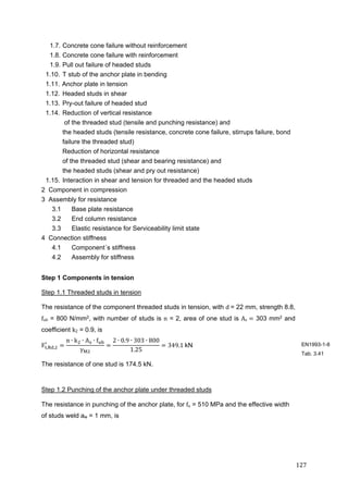 127	
1.7. Concrete cone failure without reinforcement
1.8. Concrete cone failure with reinforcement
1.9. Pull out failure of headed studs
1.10. T stub of the anchor plate in bending
1.11. Anchor plate in tension
1.12. Headed studs in shear
1.13. Pry-out failure of headed stud
1.14. Reduction of vertical resistance
of the threaded stud (tensile and punching resistance) and
the headed studs (tensile resistance, concrete cone failure, stirrups failure, bond
failure the threaded stud)
Reduction of horizontal resistance
of the threaded stud (shear and bearing resistance) and
the headed studs (shear and pry out resistance)
1.15. Interaction in shear and tension for threaded and the headed studs
2 Component in compression
3 Assembly for resistance
3.1 Base plate resistance
3.2 End column resistance
3.3 Elastic resistance for Serviceability limit state
4 Connection stiffness
4.1 Component´s stiffness
4.2 Assembly for stiffness
Step 1 Components in tension
Step 1.1 Threaded studs in tension
The resistance of the component threaded studs in tension, with d	= 22 mm, strength 8.8,
fub = 800 N/mm2, with number of studs is n = 2, area of one stud is As	 303 mm2 and
coefficient k2 = 0.9, is
F , ,
n ∙ k ∙ A ∙ f
γ
2 ∙ 0.9 ∙ 303 ∙ 800
1.25
349.1	kN
The resistance of one stud is 174.5 kN.
Step 1.2 Punching of the anchor plate under threaded studs
The resistance in punching of the anchor plate, for fu = 510 MPa and the effective width
of studs weld aw = 1 mm, is
EN1993-1-8
Tab. 3.41
 