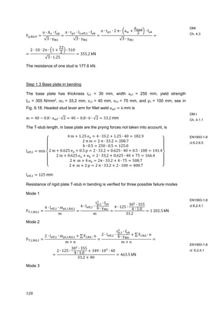 128	
F , ,
n ∙ A ∙ f
√3 ∙ γ
n ∙ t ∙ l , , ∙ f
√3 ∙ γ
n ∙ t ∙ 2 π ∙ a
d
2
∙ f
√3 ∙ γ
2 ∙ 10 ∙ 2π ∙ 1
22
2
∙ 510
√3 ∙ 1.25
355.2	kN
The resistance of one stud is 177.6 kN.
Step 1.3 Base plate in bending
The base plate has thickness tp2 = 30 mm, width ap2	 = 250 mm, yield strength
fyk = 355 N/mm2, m2	= 33.2 mm, ea2	= 40 mm, eb2	= 75 mm, and p2	= 100 mm, see in
Fig. 9.18. Headed stud lever arm for fillet weld a 6	mm is
m 40 0.8 ∙ a ∙ √2 40 0.8 ∙ 6 ∙ √2 33.2	mm
The T-stub length, in base plate are the prying forces not taken into account, is
l , min
4	m 1.25	e 4 ∙ 33.2 1.25 ∙ 40 182.9
2	π	m 2	π ∙ 33.2 208.7
b ∙ 0.5 250 ∙ 0.5 125.0
2	m 0.625	e 0.5	p 2 ∙ 33.2 0.625 ∙ 40 0.5 ∙ 100 141.4
2	m 0.625	e e 2 ∙ 33,2 0.625 ∙ 40 75 166.4
	2	π		m 4	e 2π ∙ 33.2 4 ∙ 75 508.7
	2	π		m 2	p 2	π ∙ 33.2 2 ∙ 100 408.7
l , 125	mm
Resistance of rigid plate T-stub in bending is verified for three possible failure modes
Mode 1
F , , ,
4 ∙ l , ∙ m , , ,
m
4 ∙ l , ∙
t , ∙ f
4 ∙ γ
m
4 ∙ 125 ∙
30 ∙ 355
4 ∙ 1.0
33.2
1	202.5	kN
Mode 2
F , , ,
2 ∙ l , ∙ m , , , ∑ F , 	. n
m n
2 ∙ l , ∙
t , ∙ f
4 ∙ γ
∑ F , ∙ n
m n
2 ∙ 125 ∙
30 ∙ 355
4 ∙ 1.0
349 ∙ 10 ∙ 40
33.2 40
463.5	kN
Mode 3
DMI
Ch. 4.3
DM I
Ch. 4.1.1
EN1993-1-8
cl 6.2.6.5
EN1993-1-8
cl 6.2.4.1
EN1993-1-8
cl 6.2.4.1
 