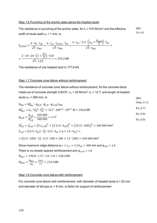 130	
Step 1.6 Punching of the anchor plate above the headed studs
The resistance in punching of the anchor plate, for fu = 510 N/mm2 and the effective
width of studs weld aw	= 1 mm, is
F , ,
n ∙ A ∙ f
√3 ∙ γ
n ∙ t ∙ l , , ∙ f
√3 ∙ γ
n ∙ t ∙ 2	π ∙ a
d
2
∙ f
√3 ∙ γ
2 ∙ 10 ∙ 2π ∙ 1
22
2
∙ 510
√3 ∙ 1.25
355.2	kN
The resistance of one headed stud is 177.6 kN.
Step 1.7 Concrete cone failure without reinforcement
The resistance of concrete cone failure without reinforcement, for the concrete block
made out of concrete strength C30/37, fck = 30 N/mm2, k1	= 12.7; and length of headed
studs hef = 200 mm, is
N N , ∙ ψ , ∙ ψ , ∙ ψ , /γ
N , k ∙ h .
∙ f .
12.7 ∙ 200 .
∙ 30 .
		N 196.8	kN
ψ ,
A ,
A ,
420	000
360	000
1.17		
A , s , 2	c , 2	 1.5 ∙ h 2 1.5 ∙ 200 360	000	mm 	
A , 1.5 ∙ h ∙ 2 ∙ 1.5 ∙ h p 1.5 ∙ h
1.5 ∙ 200 ∙ 2 ∙ 1.5 ∙ 200 100 1.5 ∙ 200 420	000	mm
Since maximum edge distance is c c 1.5	h 300	mm	and	ψ , 1.0
There is no closely spaced reinforcement and ψ , 1.0
N , 196.8 ∙ 1.17 ∙ 1.0 ∙ 1.0 230.3	kN
N ,
, .
.
153.5	kN
Step 1.8 Concrete cone failure with reinforcement
For concrete cone failure with reinforcement, with diameter of headed studs d = 22 mm
and diameter of stirrups ds = 8 mm, is factor for support of reinforcement
DM I
Ch. 4.3
DM I
Chap. 3.1.2
Eq. (3.7)
Eq. (3.8)
Eq. (3.9)
 