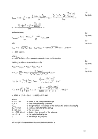 131	
ψ 2.5
x
h
2.5
d
2
d ,
d ,
tan 35°
h
2.5
d
2
5 ∙
d
2
d
2
d
2
10
tan 35°
h
2.5
22
2
5 ∙
8
2
22
2
8
2
10
tan 35°
200
2.3
and resistance
N ,
ψ ∙ N ,
γ
2.3 ∙ 230.2
1.5
353.0	kN
with
k , α ∙ f ∙ h ∙ ψ , ∙ ψ , ∙ ψ , 537 ∙ √30 ∙ 200 ∙ 1.17 ∙ 1.0 ∙ 1.0
48.7	kN/mm
where
αc = -537 is factor of component concrete break out in tension
Yielding of reinforcement will occur for
N , N , , N , δ , ∙ k ,
A , ∙	
f ,
γ
N ,
2 ∙ N , ,
α ∙ f ∙ d , ∙ n ∙ n
∙ k ,
n ∙ n ∙ π ∙ ,
	 ∙
,
N ,
∙ ∙ ∙ ∙ ,
	 ∙
,
∙ ∙ , ∙ ∙
∙ k , =
2 ∙ 4 ∙ π ∙
8
4
	 ∙
500
1.15
153.5
2 ∙ 2 ∙ 4 ∙ π ∙
8
4
	 ∙
500
1.15
12100 ∙ 30 ∙ 8 ∙ 2 ∙ 4
∙ 48.7
	174.8 153.5 0.642 ∙ 48.7 297.0	kN
where
αs	= 12 100 is factor of the component stirrups
nre	= 4 is total number of legs of shafts
NRd,s,re is design tension resistance of the stirrups for tension failure [N]
ds,re = 8 mm is nominal diameter of the stirrup
dp = 25 mm is the covering
fyk,s = 500 N/mm2 is design yield strength of the stirrups
γMs = 1.15 is the partial safety factor
l1 is anchorage length [mm]
Anchorage failure resistance of the of reinforcement is
DM I
Eq. (3.48)
DM I
Eq. (3.47)
DM I
Eq. (3.13)
DM I
Eq. (3.16)
DM I
Eq. (3.16)
 