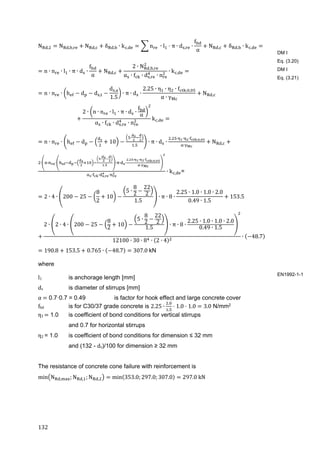 132	
N , N , , N , δ , ∙ k , n ∙ l π ∙ d , ∙
f
α
N , δ , ∙ k ,
n ∙ n ∙ l ∙ π ∙ d ∙
f
α
N ,
2 ∙ N , ,
α ∙ f ∙ d , ∙ n
∙ k ,
n ∙ n ∙ h d d ,
d ,
1.5
∙ π ∙ d ∙
2.25 ∙ η ∙ η ∙ f ; ,
α ∙ γ
N ,
2 ∙ n ∙ n ∙ l ∙ π ∙ d ∙
f
α
α ∙ f ∙ d , ∙ n
k ,
n ∙ n ∙ h d 10
∙
.
∙ π ∙ d ∙
. ∙ ∙ ∙ ; ,
∙
N ,
∙ ∙ ∙
∙
.
∙ ∙ ∙
. ∙ ∙ ∙ ; ,
∙
∙ ∙ , ∙
∙ k , =
2 ∙ 4 ∙ 200 25
8
2
10
5 ∙
8
2
22
2
1.5
∙ π ∙ 8 ∙
2.25 ∙ 1.0 ∙ 1.0 ∙ 2.0
0.49 ∙ 1.5
153.5
2 ∙ 2 ∙ 4 ∙ 200 25
8
2
10
5 ∙
8
2
22
2
1.5
∙ π ∙ 8 ∙
2.25 ∙ 1.0 ∙ 1.0 ∙ 2.0
0.49 ∙ 1.5
12100 ∙ 30 ∙ 8 ∙ 2 ∙ 4
∙ 48.7
190.8 153.5 0.765 ∙ 48.7 307.0	kN
where
l1 is anchorage length [mm]
ds is diameter of stirrups [mm]
α	 0.7·0.7 = 0.49 is factor for hook effect and large concrete cover
fbd is for C30/37 grade concrete is 2.25 ∙
.
.
1.0 1.0 3.0 N/mm2
η1	 1.0 is coefficient of bond conditions for vertical stirrups
and 0.7 for horizontal stirrups
η2 = 1.0 is coefficient of bond conditions for dimension ≤ 32 mm
and (132 - ds)/100 for dimension ≥ 32 mm
The resistance of concrete cone failure with reinforcement is
min N , ; N , ; N , min 353.0; 297.0; 307.0 297.0	kN
DM I
Eq. (3.20)
DM I
Eq. (3.21)
EN1992-1-1
 