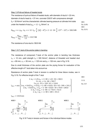 133	
Step 1.9 Pull-out failure of headed studs
The resistance of pull-out failure of headed studs, with diameter of stud d = 22 mm,
diameter of stud’s head dh = 37 mm, concrete C30/37 with compressive strength
fck = 30 N/mm2 and the characteristic ultimate bearing pressure at ultimate limit state
under the headed of stud p 12 ∙ f N/mm2, is
N , n ∙ p ∙ A n ∙ 12 ∙ f ∙
π
4
∙ d d 2 ∙ 12 ∙ 30 ∙
π
4
∙ 37 22 500.5	kN
N ,
N ,
γ
500.5
1.5
333.7	kN
The resistance of one stud is 166.8 kN
Step 1.10 T stub of the anchor plate in bending
The resistance of component T-stub of the anchor plate in bending has thickness
tp1	 10 mm, yield strength fyk	 = 355 N/mm2, distance of threaded and headed stud
m1	 	80 mm, ea1	 50 mm, eb1 = 125 mm and p1	 100 mm, see in Fig. 9.18.
Due to small thickness of the anchor plate are the prying forces for evaluation of the
effective length of T stub taken into account as
Resistance of anchor plate T-stub in tension is verified for three failure modes, see in
Fig. 9.19. For effective length of the T stub
l , min
4		m 1.25	e 4 ∙ 80 1.25 ∙ 50 382.5
2	π		m 2	π ∙ 80 502.7
5	n 	d ∙ 0.5 220 ∙ 0.5 110.0
2	m 0.625	e 0.5	p 2 ∙ 80 0.625 ∙ 50 0.5 ∙ 100 241.3
2	m 	 0.625	e e 2 ∙ 80 0.625 ∙ 50 93.8 285.0
	π		m 2	e π ∙ 80 2 ∙ 93.8 721.4
	π		m p 	π ∙ 80 100 351.3
l , 110.0	mm
Fig. 9.19 T-stub in tension and forces in the individual failure modes
DM I
Eq. (3.20)
DM I
Eq. (3.21)
DM I
3.1.5.
Eq. 3.31
 
