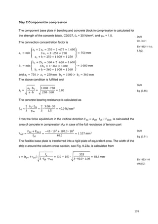 139	
Step 2 Component in compression
The component base plate in bending and concrete block in compression is calculated for
the strength of the concrete block, C30/37, fck	= 30 N/mm2, and γMc = 1.5.
The connection concentration factor is
a min
a 2	a 250 2 ∙ 675 1	600
3	a 3 ∙ 250 750
a h 250 1	000 1	250
750	mm
b min
b 2b 360 2 ∙ 620 1	600
3	b 3 ∙ 360 1080
b h 360 1	000 1	360
1	080	mm
and a 750 	a 250	mm			b 1080 	b 360	mm
The above condition is fulfilled and
k
a ∙ b
a ∙ b
1	080 ∙ 750
250 ∙ 360
3.00
The concrete bearing resistance is calculated as
f
2
3
∙
k ∙ f
γ
2
3
∙
3.00 ∙ 30
1.5
40.0	N/mm 	
From the force equilibrium in the vertical direction F A ∙ f F , , is calculated the
area of concrete in compression Aeff in case of the full resistance of tension part
A
F F ,
f
45 ∙ 10 107.3 ∙ 10
40.0
1	557	mm
The flexible base plate is transferred into a rigid plate of equivalent area. The width of the
strip c around the column cross section, see Fig. 9.23a, is calculated from
c t t
f
3 ∙ f ∙ γ
30 10 ∙
355
3 ∙ 40.0 ∙ 1.00
68.8	mm
DM I
Ch. 3.4.1
EN1992-1-1 cl.
6.7(2)
DM I
Eq. (3.65)
DM I
Eq. (3.71)
EN1993-1-8
cl 6.5.2
 
