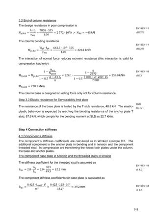 141	
3.2 End of column resistance
The design resistance in poor compression is
N ,
A ∙ f
γ
7808 ∙ 355
1.00
2	772 ∙ 10 N 	N 45	kN
The column bending resistance
M ,
W ∙ f
γ
642.5 ∙ 10 ∙ 355
1.00
228.1	kNm
The interaction of normal force reduces moment resistance (this interaction is valid for
compression load only)
M , M ,
1
N
N ,
1 0.5	
A 2	b	t
A
228.1 ∙
1
0
2772
1 0.5	
7	808 2 ∙ 200 ∙ 15
7	808
258.0	kNm
M , 228.1	kNm
The column base is designed on acting force only not for column resistance.
Step 3.3 Elastic resistance for Serviceability limit state
The resistance of the base plate is limited by the T stub resistance, 48.8 kN. The elastic-
plastic behaviour is expected by reaching the bending resistance of the anchor plate T
stub; 87.9 kN, which comply for the bending moment at SLS as 22.7 kNm.
Step 4 Connection stiffness
4.1 Component´s stiffness
The component´s stiffness coefficients are calculated as in Worked example 9.2. The
additional component is the anchor plate in bending and in tension and the component
threaded stud. In compression are transferring the forces both plates under the column,
the base and anchor plates.
The component base plate in bending and the threaded studs in tension
The stiffness coefficient for the threaded stud is assumed as
k 2.0 ∙
A
L
2.0 ∙
303
49.5
12.2	mm
The component stiffness coefficients for base plate is calculated as
k
0.425 ∙ L ∙ t
m
0.425 ∙ 125 ∙ 30
33.2
39.2	mm	
EN1993-1-1
cl 6.2.5
EN1993-1-1
cl 6.2.9
EN1993-1-8
cl 6.3
DM I
Ch. 5.1
EN1993-1-8
cl. 6.3
EN1993-1-8
cl. 6.3
 