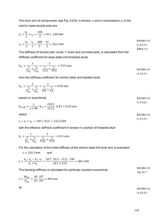 143	
The lever arm of components, see Fig. 9.23d, in tension zt and in compression zc to the
column base neutral axes are
z
h
2
e
200
2
40 140	mm
z
h
2
t
2
200
2
15
2
92.5	mm
The stiffness of tension part, studs, T stubs and concrete parts, is calculated from the
stiffness coefficient for base plate and threaded studs
k
1
1
k
1
k
1
1
12.2
1
39.2
9.33	mm
from the stiffness coefficient for anchor plate and headed studs
k
1
1
k
1
k
1
1
0.5
1
4.3
0.43	mm
based on eccentricity
k ,
z
z 80
∙ k
232.5
312.5
∙ 0.43 0.32	mm
where
z z z 140 92.5 232.5	mm
with the effective stiffness coefficient in tension in position of threaded stud
k
1
1
k
1
k
1
1
0.32
1
9.33
0.31	mm
For the calculation of the initial stiffness of the column base the lever arm is evaluated
z 232.5	mm and
a
k ∙ z k ∙ z
k k
18.7 92.5 0.31 ∙ 140
18.7 0.31
88.7	mm	
The bending stiffness is calculated for particular constant eccentricity
e
M
F
	
20 ∙ 10
45 ∙ 10
444	mm	
as
EN1993-1-8
cl. 6.3.3.1
DMI 6.1.2
EN1993-1-8
cl. 6.3.3.1
EN1993-1-8
cl. 6.3.3.1
EN1993-1-8
cl. 6.3.3.1
EN1993-1-8
Tab. 6.11
EN1993-1-8
cl. 6.3.3.1
 