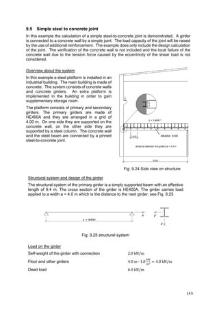145	
9.5 Simple steel to concrete joint
In this example the calculation of a simple steel-to-concrete joint is demonstrated. A girder
is connected to a concrete wall by a simple joint. The load capacity of the joint will be raised
by the use of additional reinforcement. The example does only include the design calculation
of the joint. The verification of the concrete wall is not included and the local failure of the
concrete wall due to the tension force caused by the eccentricity of the shear load is not
considered.
Overview about the system
In this example a steel platform is installed in an
industrial building. The main building is made of
concrete. The system consists of concrete walls
and concrete girders. An extra platform is
implemented in the building in order to gain
supplementary storage room.
The platform consists of primary and secondary
girders. The primary girders are made of
HE400A and they are arranged in a grid of
4.00 m. On one side they are supported on the
concrete wall, on the other side they are
supported by a steel column. The concrete wall
and the steel beam are connected by a pinned
steel-to-concrete joint.
Structural system and design of the girder
The structural system of the primary girder is a simply supported beam with an effective
length of 9.4 m. The cross section of the girder is HE400A. The girder carries load
applied to a width a = 4.0 m which is the distance to the next girder, see Fig. 9.25
Load on the girder
Self-weight of the girder with connection 2.0	kN/m
Floor and other girders 4.0	m ∙ 1.0 4.0	kN/m
Dead load 6.0 kN/m
Fig. 9.25 structural system
Fig. 9.24 Side view on structure
HE400A; S235
 