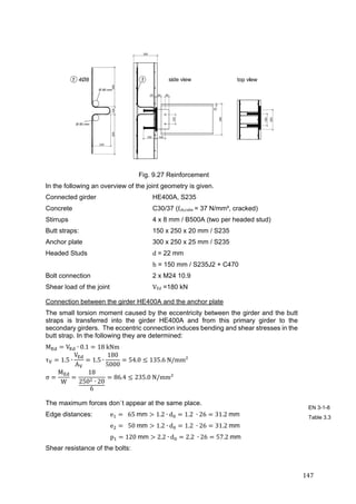 147	
Fig. 9.27 Reinforcement
In the following an overview of the joint geometry is given.
Connected girder HE400A, S235
Concrete C30/37 (fck,cube = 37 N/mm², cracked)
Stirrups 4 x 8 mm / B500A (two per headed stud)
Butt straps: 150 x 250 x 20 mm / S235
Anchor plate 300 x 250 x 25 mm / S235
Headed Studs d	= 22 mm
h = 150 mm / S235J2 + C470
Bolt connection 2 x M24 10.9
Shear load of the joint VEd =180 kN
Connection between the girder HE400A and the anchor plate
The small torsion moment caused by the eccentricity between the girder and the butt
straps is transferred into the girder HE400A and from this primary girder to the
secondary girders. The eccentric connection induces bending and shear stresses in the
butt strap. In the following they are determined:
M V ∙ 0.1 18	kNm	
τ 1.5 ∙
V
A
1.5 ∙
180
5000
54.0 135.6	N/mm²	
σ
M
W
18
250 ∙ 20
6
86.4 235.0	N/mm²	
The maximum forces don`t appear at the same place.
Edge distances: e 		65	mm 1.2 ∙ d 1.2	 ∙ 26 31.2	mm
e 		50	mm 1.2 ∙ d 1.2	 ∙ 26 31.2	mm
p 120	mm 2.2 ∙ d 2.2	 ∙ 26 57.2	mm
Shear resistance of the bolts:
EN 3-1-8
Table 3.3
 