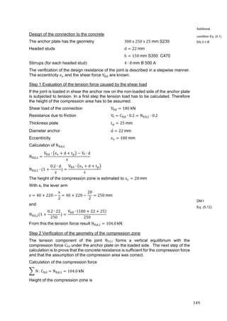 149	
Design of the connection to the concrete
The anchor plate has the geometry 300	x	250	x	25	mm S235
Headed studs d 22	mm	
h 150	mm S350 C470
Stirrups (for each headed stud) 4 ∙ 8	mm B 500 A
The verification of the design resistance of the joint is described in a stepwise manner.
The eccentricity e and the shear force V are known.
Step 1 Evaluation of the tension force caused by the shear load
If the joint is loaded in shear the anchor row on the non-loaded side of the anchor plate
is subjected to tension. In a first step the tension load has to be calculated. Therefore
the height of the compression area has to be assumed.
Shear load of the connection V 180	kN
Resistance due to friction V C ∙ 0.2 N , ∙ 0.2
Thickness plate t 25	mm
Diameter anchor d 22	mm
Eccentricity e 100	mm
Calculation of N ,
N ,
V ∙ e d t V ∙ d
z
N , ∙ 1
0.2 ∙ d
z
V ∙ e d t
z
The height of the compression zone is estimated to x 20	mm	
With xc the lever arm
z 40 220
x
2
40 220
20
2
250	mm
and
N , 1
0.2 ∙ 22
250
V ∙ 100 22 25
250
From this the tension force result N , 104.0	kN
Step 2 Verification of the geometry of the compression zone
The tension component of the joint NEd,2 forms a vertical equilibrium with the
compression force CEd under the anchor plate on the loaded side. The next step of the
calculation is to prove that the concrete resistance is sufficient for the compression force
and that the assumption of the compression area was correct.
Calculation of the compression force
N:	C N , 104.0	kN
Height of the compression zone is
Additional
condition Eq. (4.1)
EN 3-1-8
DM I
Eq. (5.12)
 