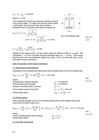150	
f 	f ∙ 17	N/mm²
where α	 	0.85	
The compression forces are causing a bending moment
in the anchor plate. To make sure that the anchor plate
is still elastic, only the part of the anchor plate is
activated which is activated with elastic bending only.
b t 2 ∙ t ∙
f
3 ∙ f ∙ γ
20 2 ∙ 25 ∙
235
3 ∙ 17 ∙ 1.0
127	mm
x
C
b ∙ 3 ∙ f
104.0
127 3 17
16	mm
Instead of the regular width b of the anchor plate the effective width beff is used. The
calculated x 16	mm is smaller than the predicted value of	x 20	mm. That means
that the lever arm was estimated slightly too small. This is on the safe side, so the
calculation may be continued.
Step 3 Evaluation of the tension resistance
3.1 Steel failure of the fasteners
Calculation of the characteristic failure load of the headed studs on the non-loaded side:
N , n ∙ A ∙
f
γ
2 ∙ 380	
470
1.5
∙ 10 238.1	kN
where
Characteristic ultimate strength f 470	N/mm²
Characteristic yield strength f 350	N/mm²
Number of headed studs in tension n 2
Cross section area of one shaft A π ∙ 380	mm²
Partial safety factor γ 1.2 ∙ 1.5
3.2 Pull-out failure
If the concrete strength is too low or the load bearing area of the headed stud is too
small, pull-out failure might occur.
N , n ∙
p
γ
∙ A n ∙
p ∙ f
γ
∙
π
4
∙ dh
2
d , 2 ∙
12 ∙ 30
1.5
∙
π
4
∙ 35 22 279.4	kN	
where
Factor considering the head pressing p 12 ∙ fck	
Partial safety factor γ 1.5
3.3 Concrete cone failure
Fig. 9.28 Effective with
EN 3-1-8
6.2.5
DM I
Eq. (3.3)
DM I
Eq. (3.31)
 