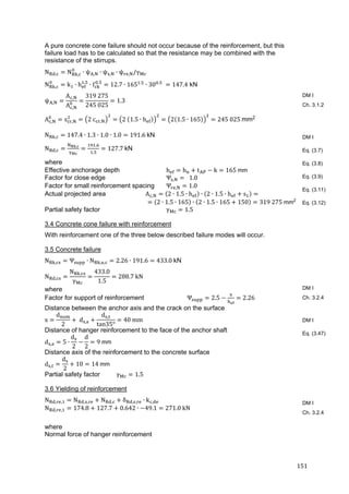 151	
A pure concrete cone failure should not occur because of the reinforcement, but this
failure load has to be calculated so that the resistance may be combined with the
resistance of the stirrups.
N , N , ∙ ψ , ∙ ψ , ∙ ψ , /γ 	
N , k ∙ h .
∙ f .
12.7 ∙ 165 .
∙ 30 .
	 147.4 kN	
ψ ,
A ,
A ,
319	275
245	025
1.3			
A , s , 2	c , 2	 1.5 ∙ h 2 1.5 ∙ 165 245	025	mm2
N , 147.4 ∙ 1.3 ∙ 1.0 ∙ 1.0 191.6	kN
N ,
, .
.
127.7	kN
where
Effective anchorage depth h h t k 165	mm
Factor for close edge Ψ , 		1.0
Factor for small reinforcement spacing Ψ , 1.0
Actual projected area A , 2 ∙ 1.5 ∙ h ∙ 2 ∙ 1.5 ∙ h s 	
2 ∙ 1.5 ∙ 165 ∙ 2 ∙ 1.5 ∙ 165 150 319	275	mm2
Partial safety factor γ 1.5
3.4 Concrete cone failure with reinforcement
With reinforcement one of the three below described failure modes will occur.
3.5 Concrete failure
N , Ψ ∙ N , , 2.26 ∙ 191.6 433.0	kN
N ,
N ,
γ
433.0
1.5
288.7	kN	
where
Factor for support of reinforcement Ψ 2.5 2.26
Distance between the anchor axis and the crack on the surface
x
d
2
	d ,
d ,
tan35°
40	mm
Distance of hanger reinforcement to the face of the anchor shaft
d , 5 ∙
d
2
d
2
9	mm	
Distance axis of the reinforcement to the concrete surface
d ,
d
2
10 14	mm	
Partial safety factor γ 1.5
3.6 Yielding of reinforcement
N , , N , , N , δ , , ∙ k , 	
N , , 174.8 127.7 0.642 ∙ 49.1 271.0	kN
where
Normal force of hanger reinforcement
DM I
Ch. 3.1.2
DM I
Eq. (3.7)
Eq. (3.8)
Eq. (3.9)
Eq. (3.11)
Eq. (3.12)
DM I
Ch. 3.2.4
DM I
Eq. (3.47)
DM I
Ch. 3.2.4
 