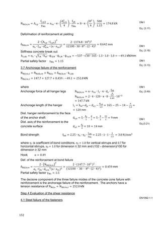 152	
N , , A , ∙
f , ,
γ
n ∙ π ∙
d ,
4
∙
f
γ
8 ∙ π ∙
8
4
∙
500
1.15
174.8 kN
Deformation of reinforcement at yielding
δ ,
2 ∙ A , ∙ f ,
α ∙ f ∙ d , ∙ n ∙ n
2 ∙ 174.8 ∙ 10
12100 ∙ 30 ∙ 8 ∙ 2 ∙ 4
0.642	mm
Stiffness concrete break out
k , α ∙ f ∙ h ∙ ψ , ∙ ψ , ∙ ψ , 537 ∙ √30 ∙ 165 ∙ 1.3 ∙ 1.0 ∙ 1.0 49.1	kN/mm	
Partial safety factor γ 1.15
3.7 Anchorage failure of the reinforcement
N , , N , , N , δ , , ∙ k ,
N , , 147.7 127.7 0.459 ∙ 49.1 252.8	kN
where
Anchorage force of all hanger legs N , , n ∙ n ∙ l ∙ π ∙ d ∙
N , , 2 ∙ 4 ∙ 120 ∙ π ∙ 8 ∙
.
.
∙ 10
147.7	kN
Anchorage length of the hanger l h d d ,
,
.
165 25 14
,
	
120	mm
Dist. hanger reinforcement to the face
of the anchor shaft: d , 5 ∙ 5 ∙ 9	mm	
Dist. axis of the reinforcement to the
concrete surface d , 10 14	mm
Bond strength f 2.25 ∙ η ∙ η ∙ 2.25 ∙ 1 ∙ 1 ∙
.
	 3.0	N/mm
where η1 is coefficient of bond conditions, η1	 	1.0 for vertical stirrups and 0.7	for
horizontal stirrups, η2	 	1.0 for dimension ≤ 32 mm and (132 - dimension)/100 for
dimension ≥ 32 mm
Hook α 0.49
Def. of the reinforcement at bond failure
δ , ,
2 ∙ N , ,
α ∙ f ∙ d , n ∙ n
2 ∙ 147.7 ∙ 10 	
12100	 ∙ 	30	 ∙ 	8 ∙ 2 ∙ 4
0.459	mm
Partial safety factor γ 1.5
The decisive component of the three failure modes of the concrete cone failure with
reinforcement is the anchorage failure of the reinforcement. The anchors have a
tension resistance of N , N , , 252.8	kN
Step 4 Evaluation of the shear resistance
4.1 Steel failure of the fasteners
DM I
Eq. (3.17)
DM I
Eq. (3.16)
DM I
Eq. (3.13)
DM I
Eq. (3.49)
DM I
Eq.(3.21)
EN1992-1-1
 