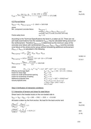 153	
F ,
n , ∙ 0.6 ∙ f ∙ A
γ
2 ∙ 0.6 ∙ 470 ∙ π ∙
22
2
1.25
171.5	kN	
4.2 Pry-out failure
V , k ∙ N , , 2 ∙ 184.9 369.9	kN
where
Min. component concrete failure N
min N , ; N , , ; N , , ; N , , , 	
min 288.7	kN; 271.0	kN; 252.8	kN, 184.9	kN
Partial safety factor γ 1.5
According to the Technical Specifications the factor k3 is taken as 2.0. There are not
yet made examinations how the resistance V , may be calculated taking account of
the reinforcement. Therefore N , , is determined as the minimum value of the
concrete cone failure with reinforcement (N , , ,	N , , ,	N , ) and the concrete
cone failure of the whole anchor group without considering additional reinforcement
(N , , 	). N , , 	is calculated in the following.
N , , , N , ∙
A ,
A ,
∙ Ψ , ∙ Ψ , ∙ Ψ ,
N , , , 147.4 ∙
461175
245025
∙ 1.0 ∙ 1.0 ∙ 1.0 277.4	kN
N , , ,
N , ,
γ
277.4	kN
1.5
184.9	kN
where
N , k ∙ f .
∙ h .
12.7 ∙ 30 .
∙ 165 .
∙ 10 147.4	kN
Effective anchorage depth h h t 150 10 25 165mm
Factor for close edge Ψ , 1.0
Factor for small reinforcement spacing Ψ , 1.0
Factor for eccentricity of loading Ψ , 1.0
Reference projected area A , s 495 245025	mm²
Actual projected area A , s s ∙ s s
495 220 ∙ 495 150
461175	mm²
Step 5 Verification of interaction conditions
5.1 Interaction of tension and shear for steel failure
Shear load in the headed studs on the non-loaded side is
V , 	V V , V 180	 190.1	 20.8	 	 31.0	kN
All loads is taken by the front anchor. No load for the back anchor and
N ,
N ,
V ,
V
1	
104.0
238.1
0
171.5
0.19 1	
DM I
Eq.(3.20)
N1993-1-8
Cl 3.6.1
DM I
Eq.(3.54)
DM I
(5.16)
 
