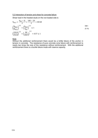 154	
5.2 Interaction of tension and shear for concrete failure
Shear load in the headed studs on the non-loaded side is
V , 	
V V
2
180 20
2
80	kN
N ,
N ,
/
V ,
V
/
1	
104.0
252.8
/
80
184.9
/
0.57 1	
Note
Without the additional reinforcement there would be a brittle failure of the anchor in
tension in concrete. The resistance of pure concrete cone failure with reinforcement is
nearly two times the size of the resistance without reinforcement. With the additional
reinforcement there is a ductile failure mode with reserve capacity.
DM I
(5.15)
 